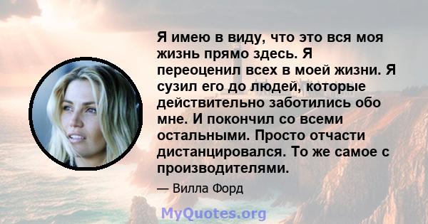 Я имею в виду, что это вся моя жизнь прямо здесь. Я переоценил всех в моей жизни. Я сузил его до людей, которые действительно заботились обо мне. И покончил со всеми остальными. Просто отчасти дистанцировался. То же