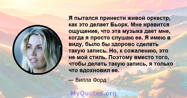 Я пытался принести живой оркестр, как это делает Бьорк. Мне нравится ощущение, что эта музыка дает мне, когда я просто слушаю ее. Я имею в виду, было бы здорово сделать такую ​​запись. Но, к сожалению, это не мой стиль. 