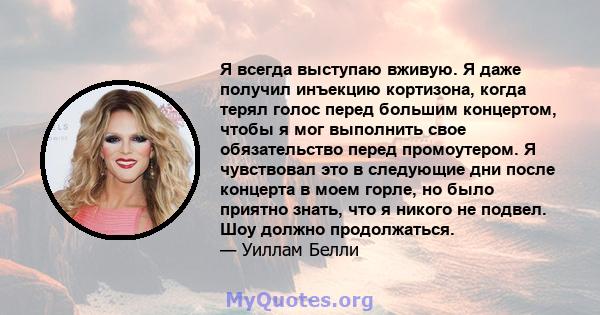 Я всегда выступаю вживую. Я даже получил инъекцию кортизона, когда терял голос перед большим концертом, чтобы я мог выполнить свое обязательство перед промоутером. Я чувствовал это в следующие дни после концерта в моем