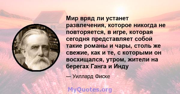 Мир вряд ли устанет развлечения, которое никогда не повторяется, в игре, которая сегодня представляет собой такие романы и чары, столь же свежие, как и те, с которыми он восхищался, утром, жители на берегах Ганга и Инду