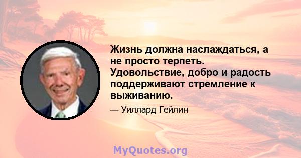 Жизнь должна наслаждаться, а не просто терпеть. Удовольствие, добро и радость поддерживают стремление к выживанию.