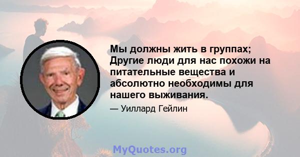 Мы должны жить в группах; Другие люди для нас похожи на питательные вещества и абсолютно необходимы для нашего выживания.