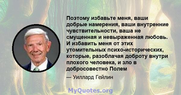 Поэтому избавьте меня, ваши добрые намерения, ваши внутренние чувствительности, ваша не смущенная и невыраженная любовь. И избавить меня от этих утомительных психо-исторических, которые, разоблачая доброту внутри