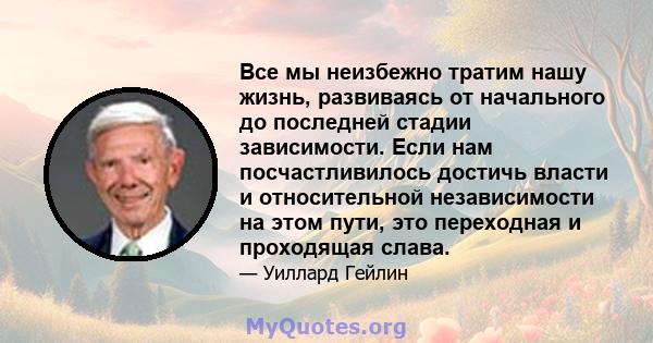 Все мы неизбежно тратим нашу жизнь, развиваясь от начального до последней стадии зависимости. Если нам посчастливилось достичь власти и относительной независимости на этом пути, это переходная и проходящая слава.