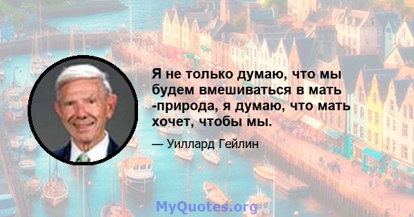 Я не только думаю, что мы будем вмешиваться в мать -природа, я думаю, что мать хочет, чтобы мы.