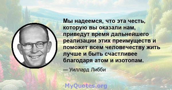 Мы надеемся, что эта честь, которую вы оказали нам, приведут время дальнейшего реализации этих преимуществ и поможет всем человечеству жить лучше и быть счастливее благодаря атом и изотопам.