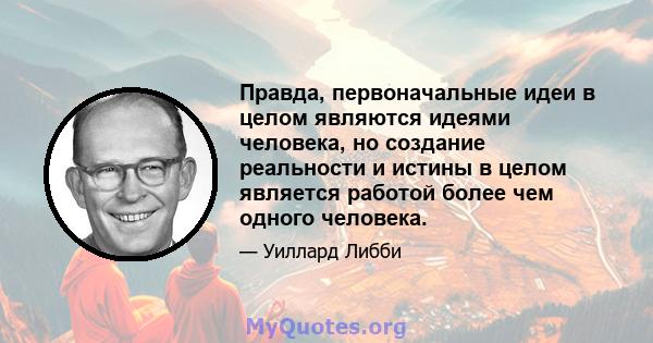 Правда, первоначальные идеи в целом являются идеями человека, но создание реальности и истины в целом является работой более чем одного человека.