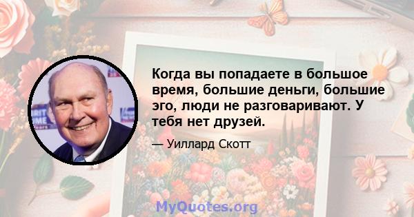 Когда вы попадаете в большое время, большие деньги, большие эго, люди не разговаривают. У тебя нет друзей.