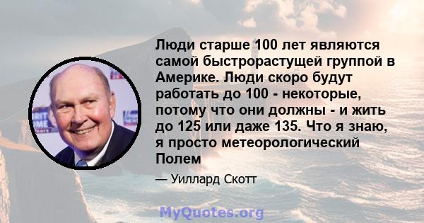 Люди старше 100 лет являются самой быстрорастущей группой в Америке. Люди скоро будут работать до 100 - некоторые, потому что они должны - и жить до 125 или даже 135. Что я знаю, я просто метеорологический Полем