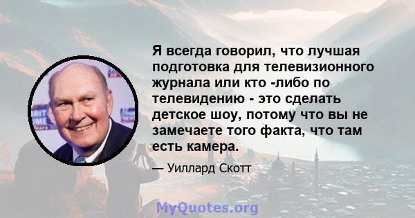 Я всегда говорил, что лучшая подготовка для телевизионного журнала или кто -либо по телевидению - это сделать детское шоу, потому что вы не замечаете того факта, что там есть камера.