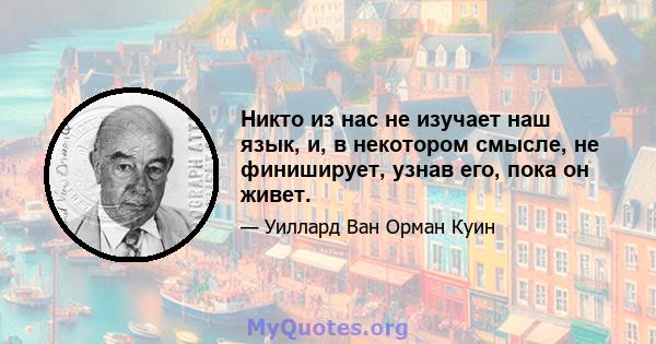 Никто из нас не изучает наш язык, и, в некотором смысле, не финиширует, узнав его, пока он живет.