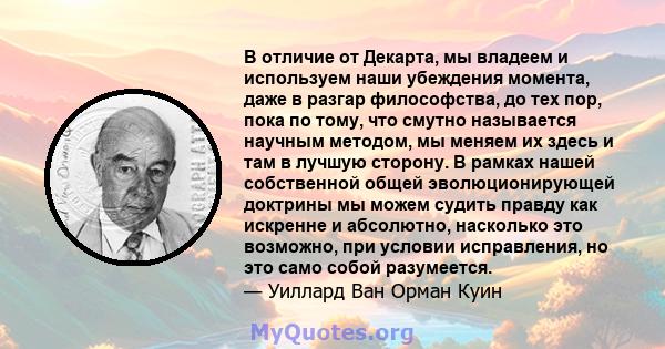 В отличие от Декарта, мы владеем и используем наши убеждения момента, даже в разгар философства, до тех пор, пока по тому, что смутно называется научным методом, мы меняем их здесь и там в лучшую сторону. В рамках нашей 