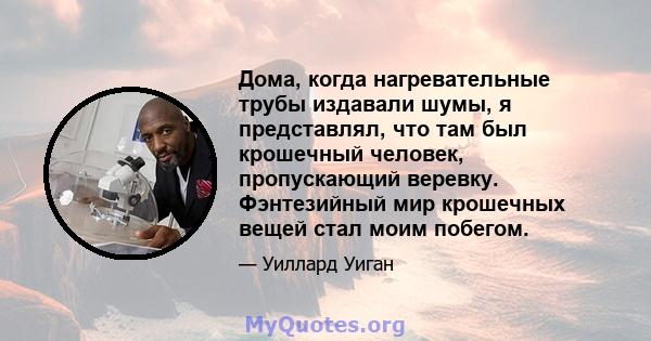 Дома, когда нагревательные трубы издавали шумы, я представлял, что там был крошечный человек, пропускающий веревку. Фэнтезийный мир крошечных вещей стал моим побегом.