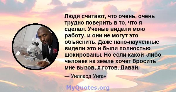 Люди считают, что очень, очень трудно поверить в то, что я сделал. Ученые видели мою работу, и они не могут это объяснить. Даже нано-наученные видели это и были полностью шокированы. Но если какой -либо человек на земле 