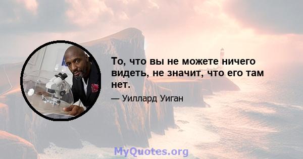 То, что вы не можете ничего видеть, не значит, что его там нет.