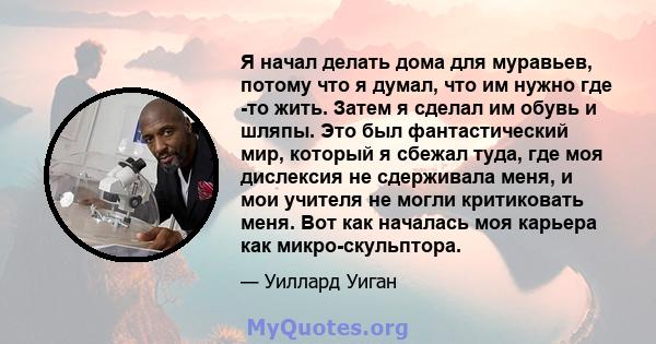 Я начал делать дома для муравьев, потому что я думал, что им нужно где -то жить. Затем я сделал им обувь и шляпы. Это был фантастический мир, который я сбежал туда, где моя дислексия не сдерживала меня, и мои учителя не 