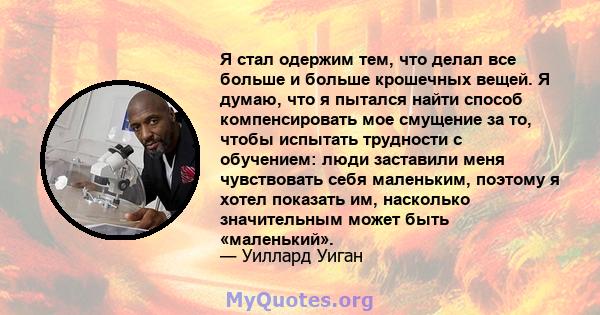 Я стал одержим тем, что делал все больше и больше крошечных вещей. Я думаю, что я пытался найти способ компенсировать мое смущение за то, чтобы испытать трудности с обучением: люди заставили меня чувствовать себя