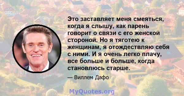 Это заставляет меня смеяться, когда я слышу, как парень говорит о связи с его женской стороной. Но я тяготею к женщинам, я отождествляю себя с ними. И я очень легко плачу, все больше и больше, когда становлюсь старше.