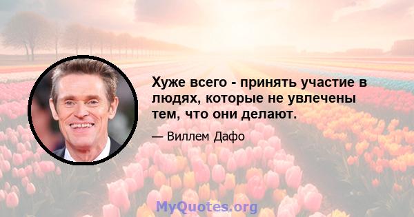 Хуже всего - принять участие в людях, которые не увлечены тем, что они делают.