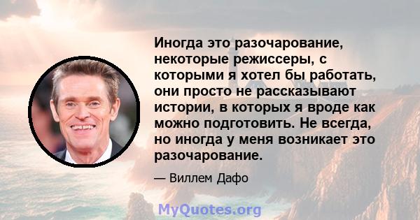 Иногда это разочарование, некоторые режиссеры, с которыми я хотел бы работать, они просто не рассказывают истории, в которых я вроде как можно подготовить. Не всегда, но иногда у меня возникает это разочарование.