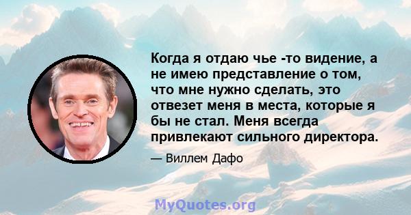 Когда я отдаю чье -то видение, а не имею представление о том, что мне нужно сделать, это отвезет меня в места, которые я бы не стал. Меня всегда привлекают сильного директора.