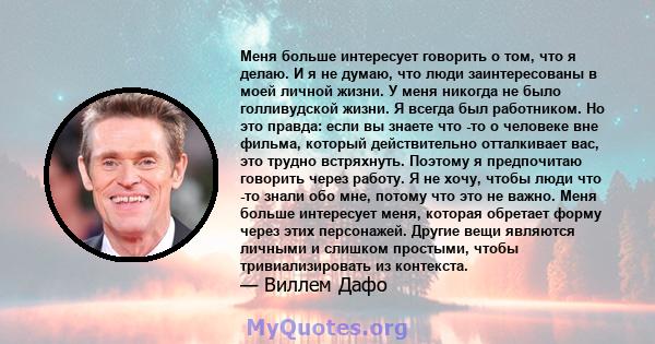 Меня больше интересует говорить о том, что я делаю. И я не думаю, что люди заинтересованы в моей личной жизни. У меня никогда не было голливудской жизни. Я всегда был работником. Но это правда: если вы знаете что -то о