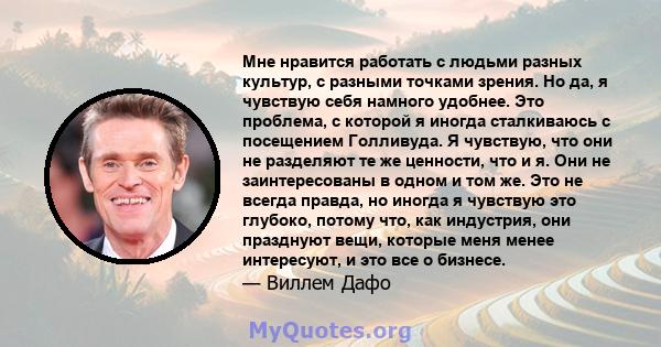 Мне нравится работать с людьми разных культур, с разными точками зрения. Но да, я чувствую себя намного удобнее. Это проблема, с которой я иногда сталкиваюсь с посещением Голливуда. Я чувствую, что они не разделяют те