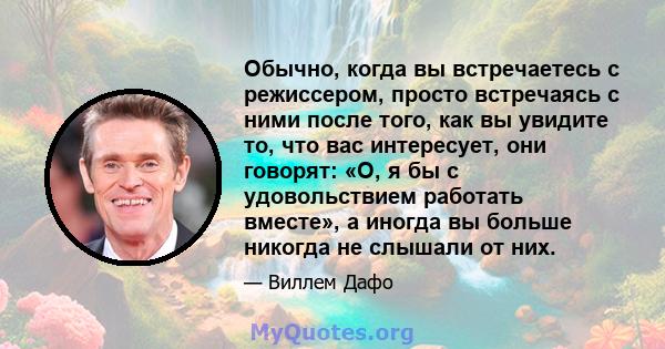 Обычно, когда вы встречаетесь с режиссером, просто встречаясь с ними после того, как вы увидите то, что вас интересует, они говорят: «О, я бы с удовольствием работать вместе», а иногда вы больше никогда не слышали от