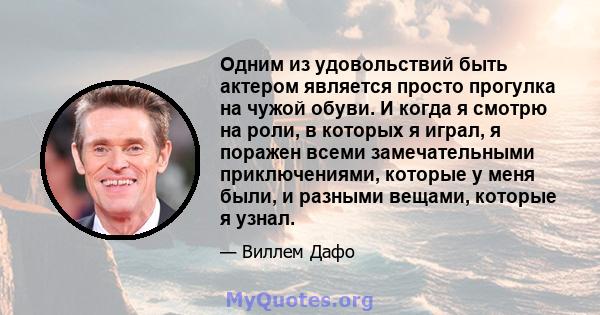 Одним из удовольствий быть актером является просто прогулка на чужой обуви. И когда я смотрю на роли, в которых я играл, я поражен всеми замечательными приключениями, которые у меня были, и разными вещами, которые я