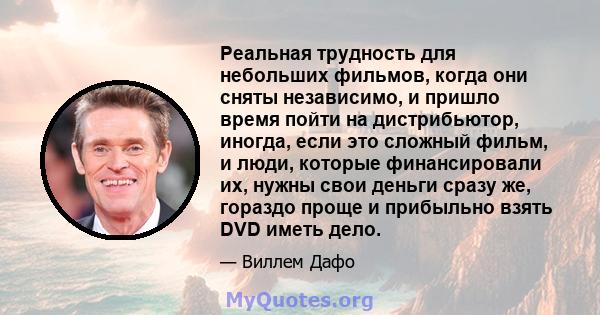 Реальная трудность для небольших фильмов, когда они сняты независимо, и пришло время пойти на дистрибьютор, иногда, если это сложный фильм, и люди, которые финансировали их, нужны свои деньги сразу же, гораздо проще и