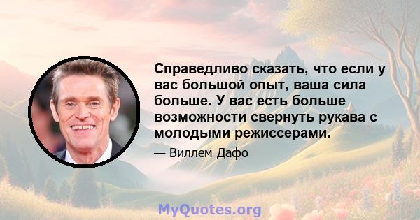 Справедливо сказать, что если у вас большой опыт, ваша сила больше. У вас есть больше возможности свернуть рукава с молодыми режиссерами.