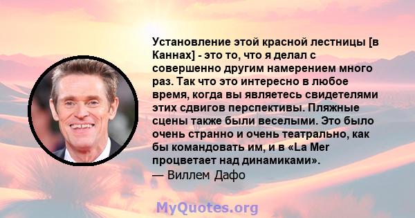 Установление этой красной лестницы [в Каннах] - это то, что я делал с совершенно другим намерением много раз. Так что это интересно в любое время, когда вы являетесь свидетелями этих сдвигов перспективы. Пляжные сцены