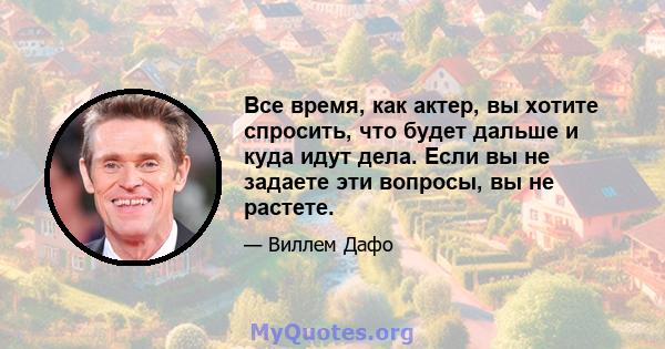 Все время, как актер, вы хотите спросить, что будет дальше и куда идут дела. Если вы не задаете эти вопросы, вы не растете.