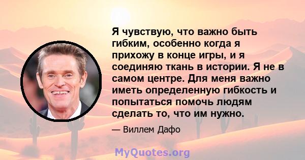 Я чувствую, что важно быть гибким, особенно когда я прихожу в конце игры, и я соединяю ткань в истории. Я не в самом центре. Для меня важно иметь определенную гибкость и попытаться помочь людям сделать то, что им нужно.