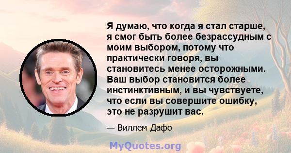 Я думаю, что когда я стал старше, я смог быть более безрассудным с моим выбором, потому что практически говоря, вы становитесь менее осторожными. Ваш выбор становится более инстинктивным, и вы чувствуете, что если вы