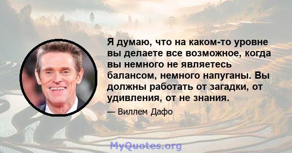 Я думаю, что на каком-то уровне вы делаете все возможное, когда вы немного не являетесь балансом, немного напуганы. Вы должны работать от загадки, от удивления, от не знания.