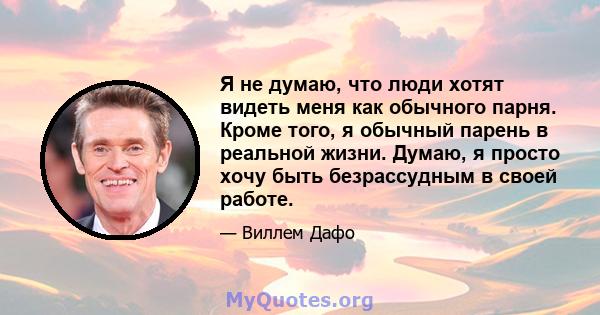 Я не думаю, что люди хотят видеть меня как обычного парня. Кроме того, я обычный парень в реальной жизни. Думаю, я просто хочу быть безрассудным в своей работе.