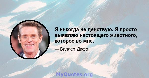 Я никогда не действую. Я просто выявляю настоящего животного, которое во мне.