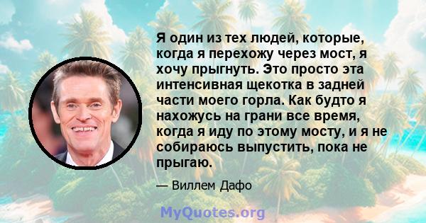 Я один из тех людей, которые, когда я перехожу через мост, я хочу прыгнуть. Это просто эта интенсивная щекотка в задней части моего горла. Как будто я нахожусь на грани все время, когда я иду по этому мосту, и я не