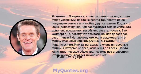 Я оптимист. Я надеюсь, что если фильм хорош, что это будет успешным, но это не всегда так, просто из -за популярного вкуса или любых других причин. Когда что -то не делает лучше, чем заслуживает в вашем уме, это