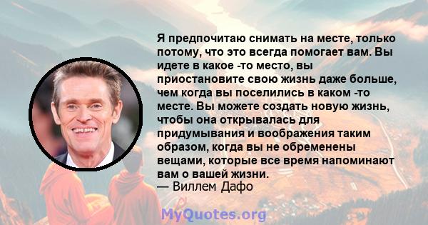 Я предпочитаю снимать на месте, только потому, что это всегда помогает вам. Вы идете в какое -то место, вы приостановите свою жизнь даже больше, чем когда вы поселились в каком -то месте. Вы можете создать новую жизнь,