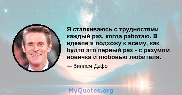 Я сталкиваюсь с трудностями каждый раз, когда работаю. В идеале я подхожу к всему, как будто это первый раз - с разумом новичка и любовью любителя.