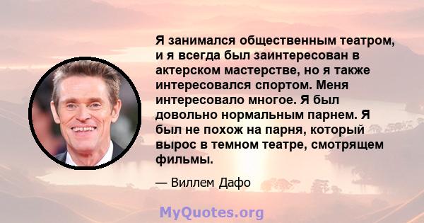 Я занимался общественным театром, и я всегда был заинтересован в актерском мастерстве, но я также интересовался спортом. Меня интересовало многое. Я был довольно нормальным парнем. Я был не похож на парня, который вырос 