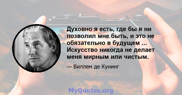 Духовно я есть, где бы я ни позволил мне быть, и это не обязательно в будущем ... Искусство никогда не делает меня мирным или чистым.