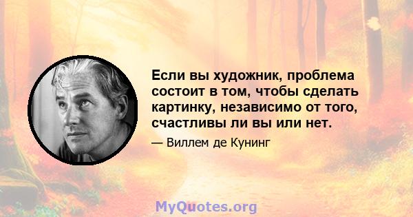 Если вы художник, проблема состоит в том, чтобы сделать картинку, независимо от того, счастливы ли вы или нет.