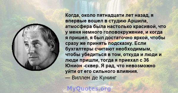 Когда, около пятнадцати лет назад, я впервые вошел в студию Аршила, атмосфера была настолько красивой, что у меня немного головокружение, и когда я пришел, я был достаточно яркой, чтобы сразу же принять подсказку. Если