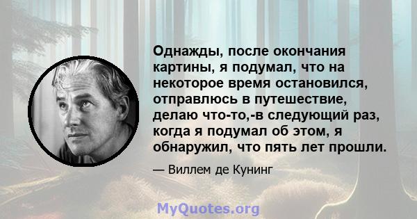 Однажды, после окончания картины, я подумал, что на некоторое время остановился, отправлюсь в путешествие, делаю что-то,-в следующий раз, когда я подумал об этом, я обнаружил, что пять лет прошли.