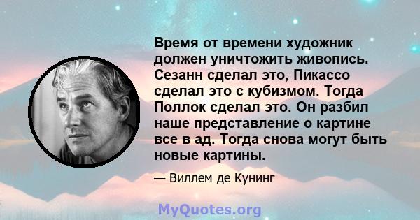 Время от времени художник должен уничтожить живопись. Сезанн сделал это, Пикассо сделал это с кубизмом. Тогда Поллок сделал это. Он разбил наше представление о картине все в ад. Тогда снова могут быть новые картины.