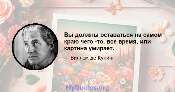 Вы должны оставаться на самом краю чего -то, все время, или картина умирает.