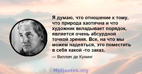 Я думаю, что отношение к тому, что природа хаотична и что художник вкладывает порядок, является очень абсурдной точкой зрения. Все, на что мы можем надеяться, это поместить в себя какой -то заказ.